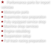   Performance parts for import vehicles&#10;Motorcycle parts&#10;Supermoto race preparation&#10;Fully equipped service shop&#10;Machine shop services&#10;Engine rebuilding&#10;Suspension setup&#10;Full track racing preparation
